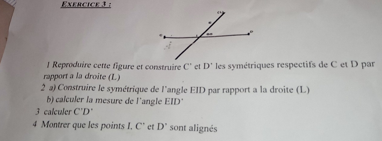 Reproduire cette figure et construire C' et D^(^,) les symétriques respectifs de C et D par 
rapport a la droite (L) 
2 a) Construire le symétrique de l'angle EID par rapport a la droite (L) 
b) calculer la mesure de l'angle EID` 
3 calculer C'D'
4 Montrer que les points I. C^ et D^(^,) sont alignés