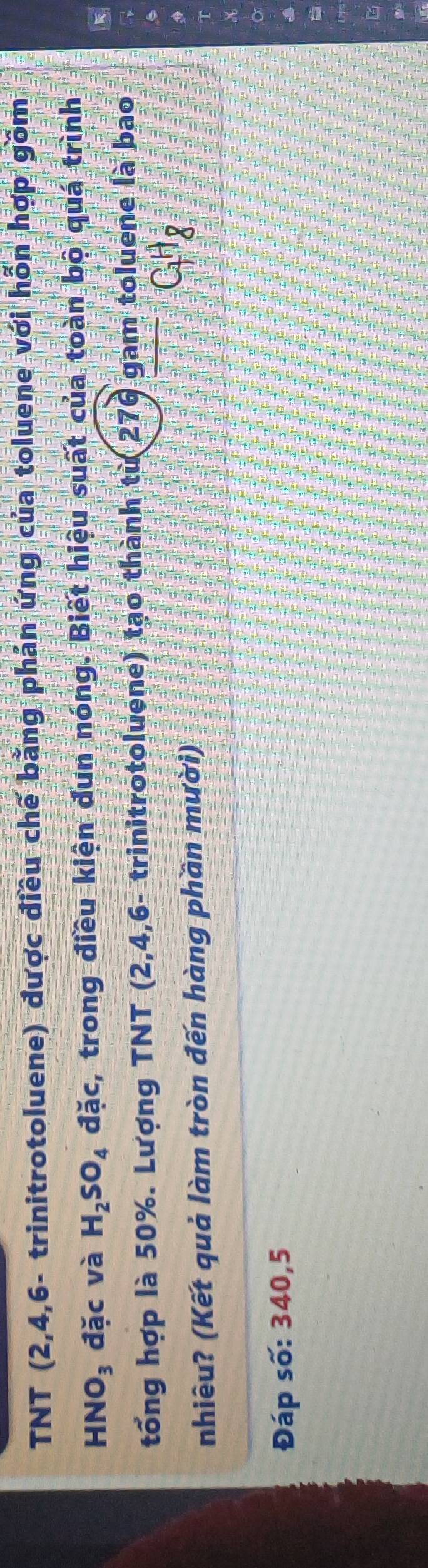 TNT (2,4,6 - trinitrotoluene) được điều chế bằng phản ứng của toluene với hỗn hợp gồm
HNO_3 đặc và H_2SO_4 đặc, trong điều kiện đun nóng. Biết hiệu suất của toàn bộ quá trình 
tổng hợp là 50%. Lượng TNT (2,4,6 - trinitrotoluene) tạo thành từ 276 gam toluene là bao 
nhiêu? (Kết quả làm tròn đến hàng phần mười)
C_7H_8
Đáp số: 340,5