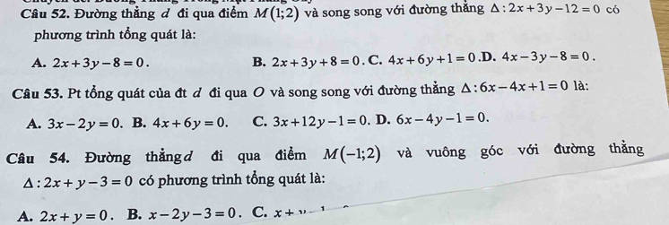 Đường thẳng đ đi qua điểm M(1;2) và song song với đường thắng △ :2x+3y-12=0 có
phương trình tổng quát là:
A. 2x+3y-8=0. B. 2x+3y+8=0. C. 4x+6y+1=0 .D. 4x-3y-8=0. 
Câu 53. Pt tổng quát của đt đ đi qua O và song song với đường thẳng △ :6x-4x+1=0 là:
A. 3x-2y=0. B. 4x+6y=0. C. 3x+12y-1=0. D. 6x-4y-1=0. 
Câu 54. Đường thẳng d đi qua điểm M(-1;2) và vuông góc với đường thằng
Δ: 2x+y-3=0 có phương trình tổng quát là:
A. 2x+y=0 B. x-2y-3=0. C. x+upsilon -1