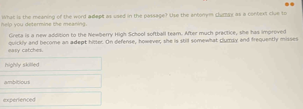 What is the meaning of the word adept as used in the passage? Use the antonym clumsy as a context clue to
help you determine the meaning.
Greta is a new addition to the Newberry High School softball team. After much practice, she has improved
quickly and become an adept hitter. On defense, however, she is still somewhat clumsy and frequently misses
easy catches.
highly skilled
ambitious
experienced