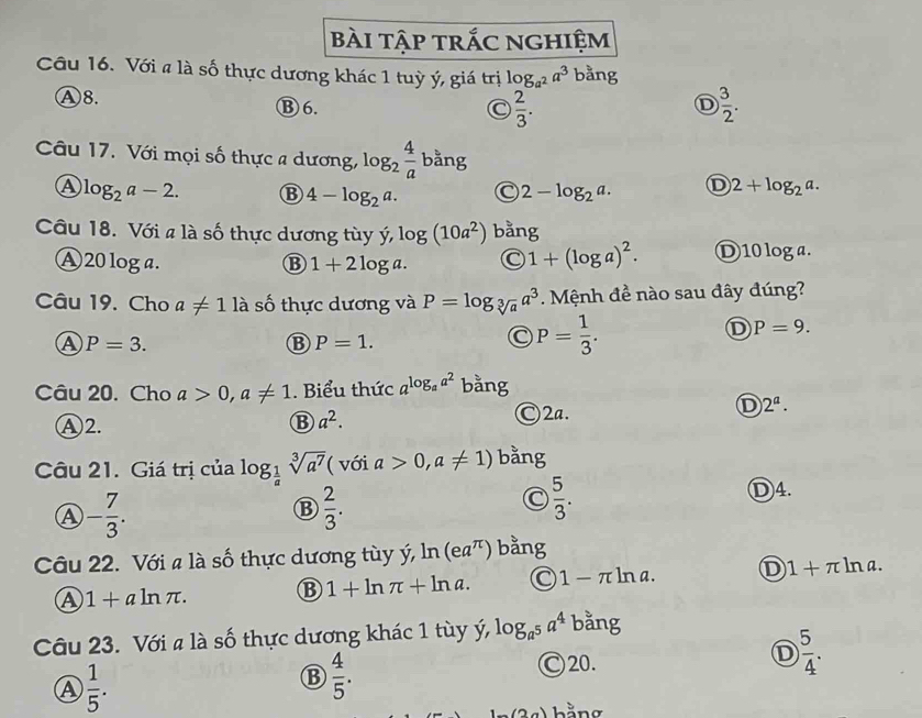 Bài tập trắc nghiệm
Câu 16. Với a là số thực dương khác 1 tuỳ ý, giá trị log _a^2a^3 bằng
Ⓐ8. ⑧6. D ) 3/2 .
C  2/3 .
Câu 17. Với mọi số thực a dương, log _2 4/a  bằng
A log _2a-2. B 4-log _2a. C 2-log _2a. D 2+log _2a.
Câu 18. Với a là số thực dương tùy ý, log (10a^2) bằng
A  20 loga. ⑬ 1+2log a. C 1+(log a)^2. D10 log a.
Câu 19. Cho a!= 1 là số thực dương và P=log _sqrt[3](a)a^3. Mệnh đề nào sau đây đúng?
D P=9.
A P=3.
B P=1.
C P= 1/3 .
Câu 20. Cho a>0,a!= 1. Biểu thức a^(log _a)a^2 bằng
Ⓐ2. B a^2. Ⓒ2a.
D 2^a.
Câu 21. Giá trị của log _ 1/a sqrt[3](a^7) ( với a>0,a!= 1) bằng
④ - 7/3 .
B  2/3 .
C  5/3 .
Ⓓ4.
Câu 22. Với a là số thực dương tùy ý 1 ln (ea^(π)) bằng
A 1+aln π .
B 1+ln π +ln a. 1-π ln a D 1+π ln a.
Câu 23. Với a là số thực dương khác 1 tùy ý, log _a^5a^4 bằng
A  1/5 .
B  4/5 .
Ⓒ20.
D  5/4 .
hằng