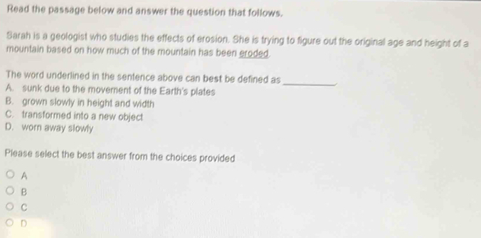 Read the passage below and answer the question that follows.
Sarah is a geologist who studies the effects of erosion. She is trying to figure out the original age and height of a
mountain based on how much of the mountain has been eroded.
The word underlined in the sentence above can best be defined as_ 1
A. sunk due to the movement of the Earth's plates
B. grown slowly in height and width
C. transformed into a new object
D. worn away slowly
Please select the best answer from the choices provided
A
B
C
D