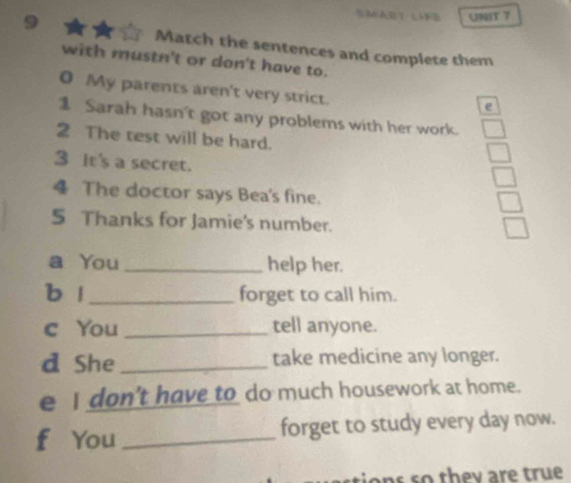 Match the sentences and complete them 
with mustn't or don't have to. 
0 My parents aren't very strict. 
e 
1 Sarah hasn't got any problems with her work. 
2 The test will be hard. 
3 It's a secret. 
4 The doctor says Bea's fine. 
5 Thanks for Jamie's number. 
a You _help her. 
b l_ forget to call him. 
c You _tell anyone. 
d She _take medicine any longer. 
e I don't have to do much housework at home. 
f You _forget to study every day now. 
ans so they are true