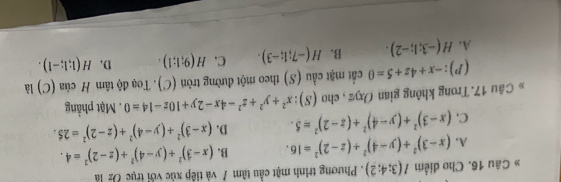 » Câu 16. Cho điểm I(3;4;2). Phương trình mặt cầu tâm / và tiếp xúc với trục Oz là
A. (x-3)^2+(y-4)^2+(z-2)^2=16. B. (x-3)^2+(y-4)^2+(z-2)^2=4.
D.
C. (x-3)^2+(y-4)^2+(z-2)^2=5. (x-3)^2+(y-4)^2+(z-2)^2=25. 
Câu 17. Trong không gian Oxyz , cho (S): x^2+y^2+z^2-4x-2y+10z-14=0. Mặt phẳng
(P): -x+4z+5=0 cất mặt cầu (S) theo một đường tròn (C). Toạ độ tâm H của (C) là
A. H(-3;1;-2). B. H(-7;1;-3). C. H(9;1;1). D. H(1;1;-1).