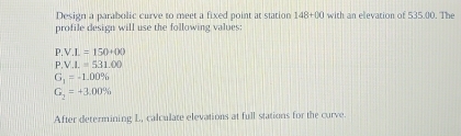 Design a parabolic curve to meet a fixed point at station 148+00 with an elevation of 535.00. The 
profile design will use the following values:
P.V.I.=150+00
P.V.I.=531.00
G_1=-1.00%
G_2=+3.00%
After determining L, calculate elevations at full stations for the curve.