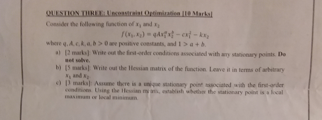 QUESTION THREE: Unconstraint Optimization [10 Marks] 
Consider the following function of x_1 and x_2
f(x_1,x_2)=qAx_1^(ax_2^b-cx_1^2-kx_2)
where q, A, c, k, a, b>0 are positive constants, and 1>a+b. 
a) [2marks] ; Write out the first-order conditions associated with any stationary points. Do 
not solve. 
b) [5 marks]: Write out the Hessian matrix of the function. Leave it in terms of arbitrary
x_1 and x_2
c) [3 marks]: Assume there is a unique stationary point associated with the first-order 
conditions. Using the Hessian metrix, establish whether the stationary point is a local 
maxímum or local minímum.