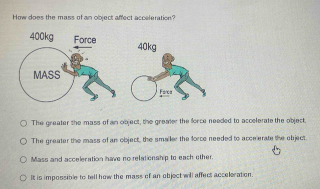 How does the mass of an object affect acceleration?
40kg
The greater the mass of an object, the greater the force needed to accelerate the object.
The greater the mass of an object, the smaller the force needed to accelerate the object.
Mass and acceleration have no relationship to each other.
It is impossible to tell how the mass of an object will affect acceleration.