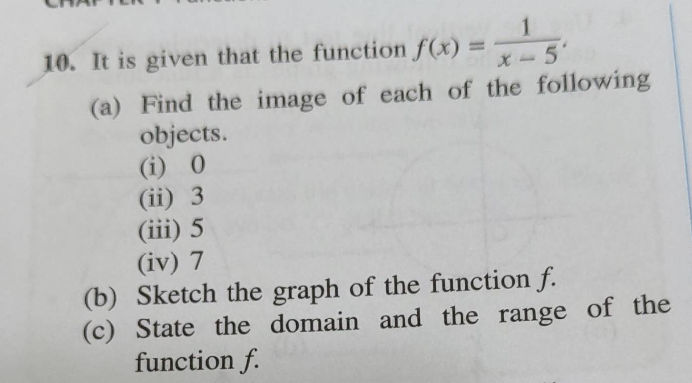 It is given that the function f(x)= 1/x-5 . 
(a) Find the image of each of the following 
objects. 
(i) 0
(ii) 3
(iii) 5
(iv) 7
(b) Sketch the graph of the function f. 
(c) State the domain and the range of the 
function f.