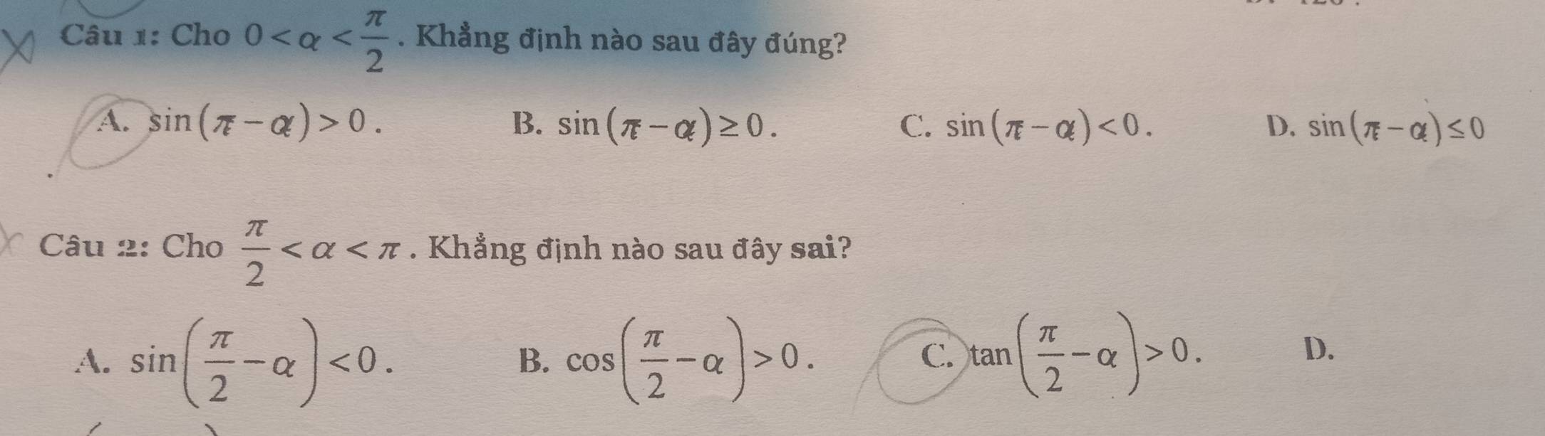 Cho 0 . Khẳng định nào sau đây đúng?
A. sin (π -alpha )>0. B. sin (π -alpha )≥ 0. C. sin (π -alpha )<0</tex>. D. sin (π -alpha )≤ 0
Câu 2: Cho  π /2  . Khẳng định nào sau đây sai?
A. sin ( π /2 -alpha )<0</tex>. cos ( π /2 -alpha )>0. tan ( π /2 -alpha )>0. 
B.
C.
D.