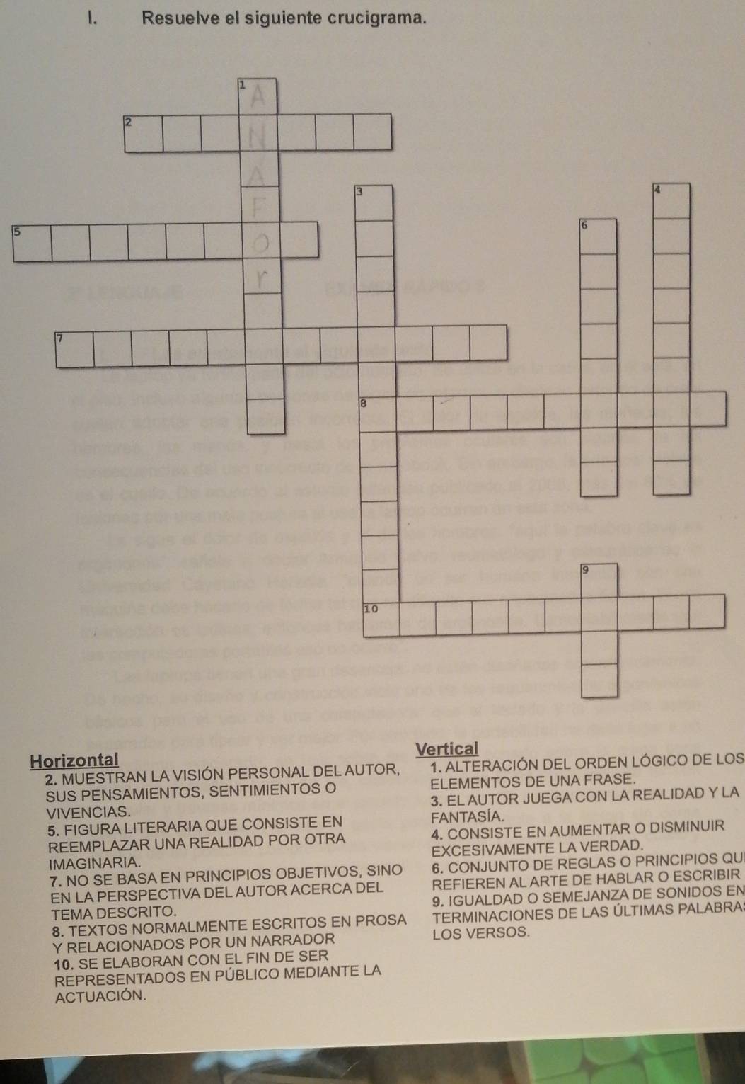 Resuelve el siguiente crucigrama.
Vertical
Horizontal
2. MUESTRAN LA VISIÓN PERSONAL DEL AUTOR, 1. ALTERACIÓN DEL ORDEN LÓGICO DE LOS
SUS PENSAMIENTOS, SENTIMIENTOS O ELEMENTOS DE UNA FRASE.
VIVENCIAS. 3. EL AUTOR JUEGA CON LA REALIDAD Y LA
5. FIGURA LITERARIA QUE CONSISTE EN FANTASÍA.
REEMPLAZAR UNA REALIDAD POR OTRA 4. CONSISTE EN AUMENTAR O DISMINUIR
IMAGINARIA. EXCESIVAMENTE LA VERDAD.
7. NO SE BASA EN PRINCIPIOS OBJETIVOS, SINO 6. CONJUNTO DE REGLAS O PRINCIPIOS QU
EN LA PERSPECTIVA DEL AUTOR ACERCA DEL REFIEREN AL ARTE DE HABLAR O ESCRIBIR
TEMA DESCRITO. 9. IGUALDAD O SEMEJANZA DE SONIDOS EN
8. TEXTOS NORMALMENTE ESCRITOS EN PROSA TERMINACIONES DE LAS ÚLTIMAS PALABRA:
Y RELACIONADOS POR UN NARRADOR LOS VERSOS.
10. SE ELABORAN CON EL FIN DE SER
REPRESENTADOS EN PÚBLICO MEDIANTE LA
ACTUACIÓN.