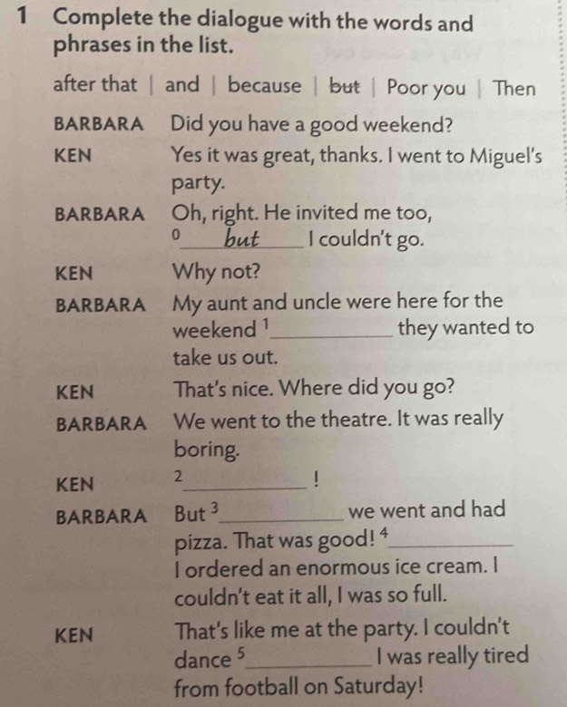 Complete the dialogue with the words and 
phrases in the list. 
after that | and | because | but | Poor you | Then 
BARBARA Did you have a good weekend? 
KEN Yes it was great, thanks. I went to Miguel's 
party. 
BARBARA Oh, right. He invited me too, 
0_ I couldn't go. 
KEN Why not? 
BARBARA My aunt and uncle were here for the 
weekend 1_ they wanted to 
take us out. 
KEN That's nice. Where did you go? 
BARBARA We went to the theatre. It was really 
boring. 
KEN 2_ 
BARBARA But 3_ we went and had 
pizza. That was good! 4_ 
I ordered an enormous ice cream. I 
couldn't eat it all, I was so full. 
KEN That's like me at the party. I couldn't 
dance 5_ I was really tired 
from football on Saturday!