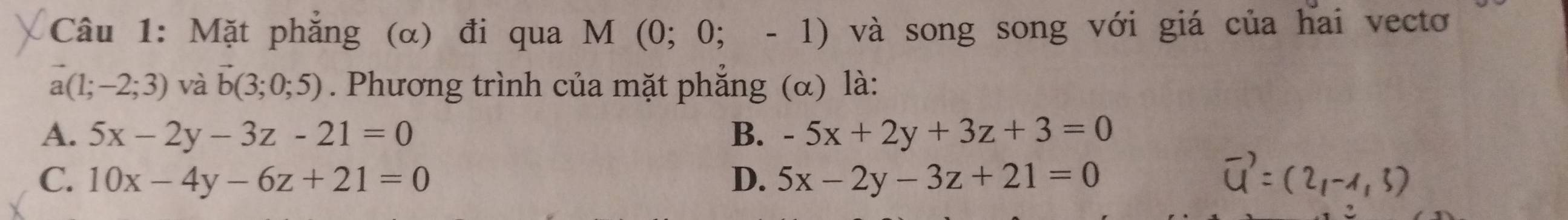 Mặt phẳng (α) đi qua M (0; 0; - 1) và song song với giá của hai vectơ
a(1;-2;3) và vector b(3;0;5). Phương trình của mặt phắng (α) là:
A. 5x-2y-3z-21=0 B. -5x+2y+3z+3=0
C. 10x-4y-6z+21=0 D. 5x-2y-3z+21=0