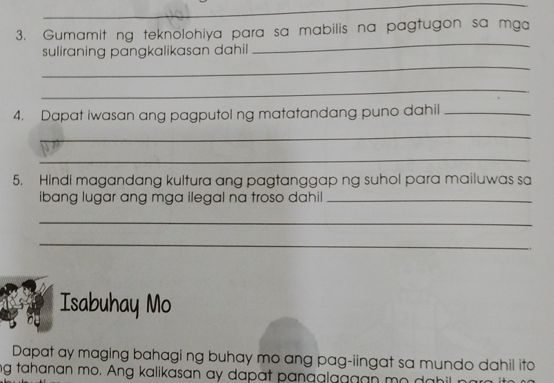 Gumamit ng teknolohiya para sa mabilis na pagtugon sa mga 
suliraning pangkalikasan dahil 
_ 
_ 
_ 
4. Dapat iwasan ang pagputol ng matatandang puno dahil_ 
_ 
_ 
5. Hindi magandang kultura ang pagtanggap ng suhol para mailuwas sa 
ibang lugar ang mga ilegal na troso dahil_ 
_ 
_ 
.、 
Isabuhay Mo 
Dapat ay maging bahagi ng buhay mo ang pag-iingat sa mundo dahil ito 
ng tahanan mo. Ang kalikasan ay dapat pangalaggan mo da hil r