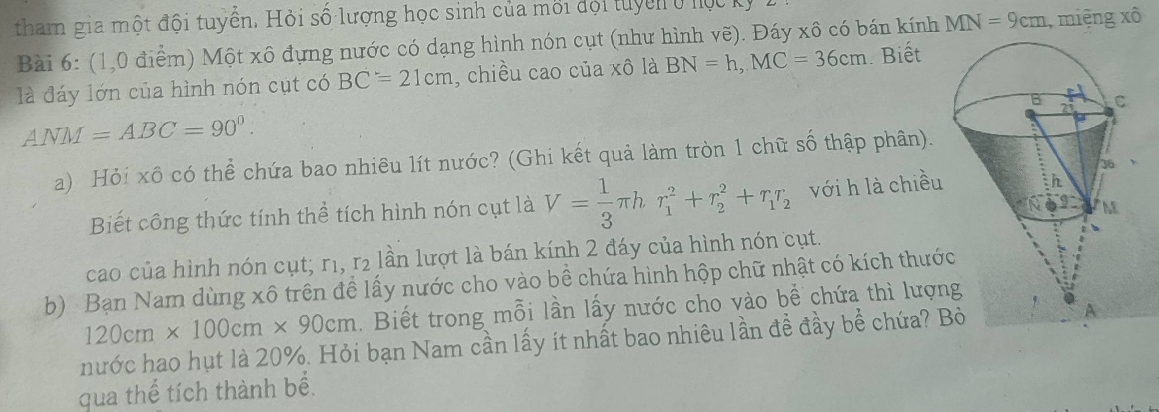 tham gia một đội tuyển. Hỏi số lượng học sinh của mối đội tuyển ở hộc 
Bài 6: (1,0 điểm) Một xô đựng nước có dạng hình nón cụt (như hình vẽ). Đáy xô có bán kính MN=9cm , miệng xô 
là đáy lớn của hình nón cụt có BC=21cm , chiều cao của xô là BN=h, MC=36cm. Biết
ANM=ABC=90^0. 
a) Hỏi xô có thể chứa bao nhiêu lít nước? (Ghi kết quả làm tròn 1 chữ số thập phân). 
Biết công thức tính thể tích hình nón cụt là V= 1/3 π hr_1^(2+r_2^2+r_1)r_2 với h là chiều 
cao của hình nón cụt; r1, r₂ lần lượt là bán kính 2 đáy của hình nón cụt. 
b) Bạn Nam dùng xô trên đề lấy nước cho vào bề chứa hình hộp chữ nhật có kích thướ
120cm* 100cm* 90cm. Biết trong mỗi lần lấy nước cho vào bể chứa thì lượn 
hước hao hụt là 20%. Hỏi bạn Nam cần lấy ít nhất bao nhiêu lần đề đầy bể chứa? B 
qua thể tích thành bể.