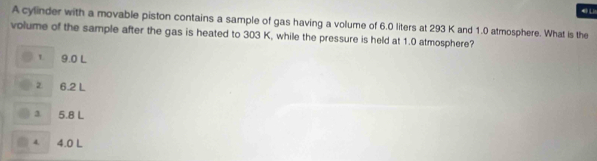 A cylinder with a movable piston contains a sample of gas having a volume of 6.0 liters at 293 K and 1.0 atmosphere. What is the
volume of the sample after the gas is heated to 303 K, while the pressure is held at 1.0 atmosphere?
v 9.0 L
6.2 L
3 5.8 L
4. 4.0 L