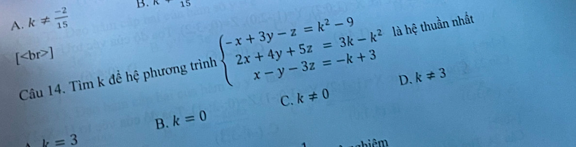 A. k!=  (-2)/15 
B. n+ 15
[ ]
Câu 14. Tìm k để hệ phương trình beginarrayl -x+3y-z=k^2-9 2x+4y+5z=3k-k^2 x-y-3z=-k+3endarray. là hệ thuần nhất
D. k!= 3
C. k!= 0
B. k=0
k=3
Thiê m