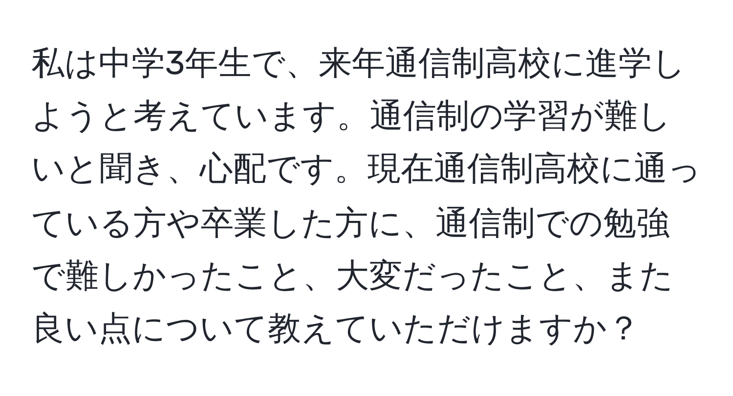 私は中学3年生で、来年通信制高校に進学しようと考えています。通信制の学習が難しいと聞き、心配です。現在通信制高校に通っている方や卒業した方に、通信制での勉強で難しかったこと、大変だったこと、また良い点について教えていただけますか？