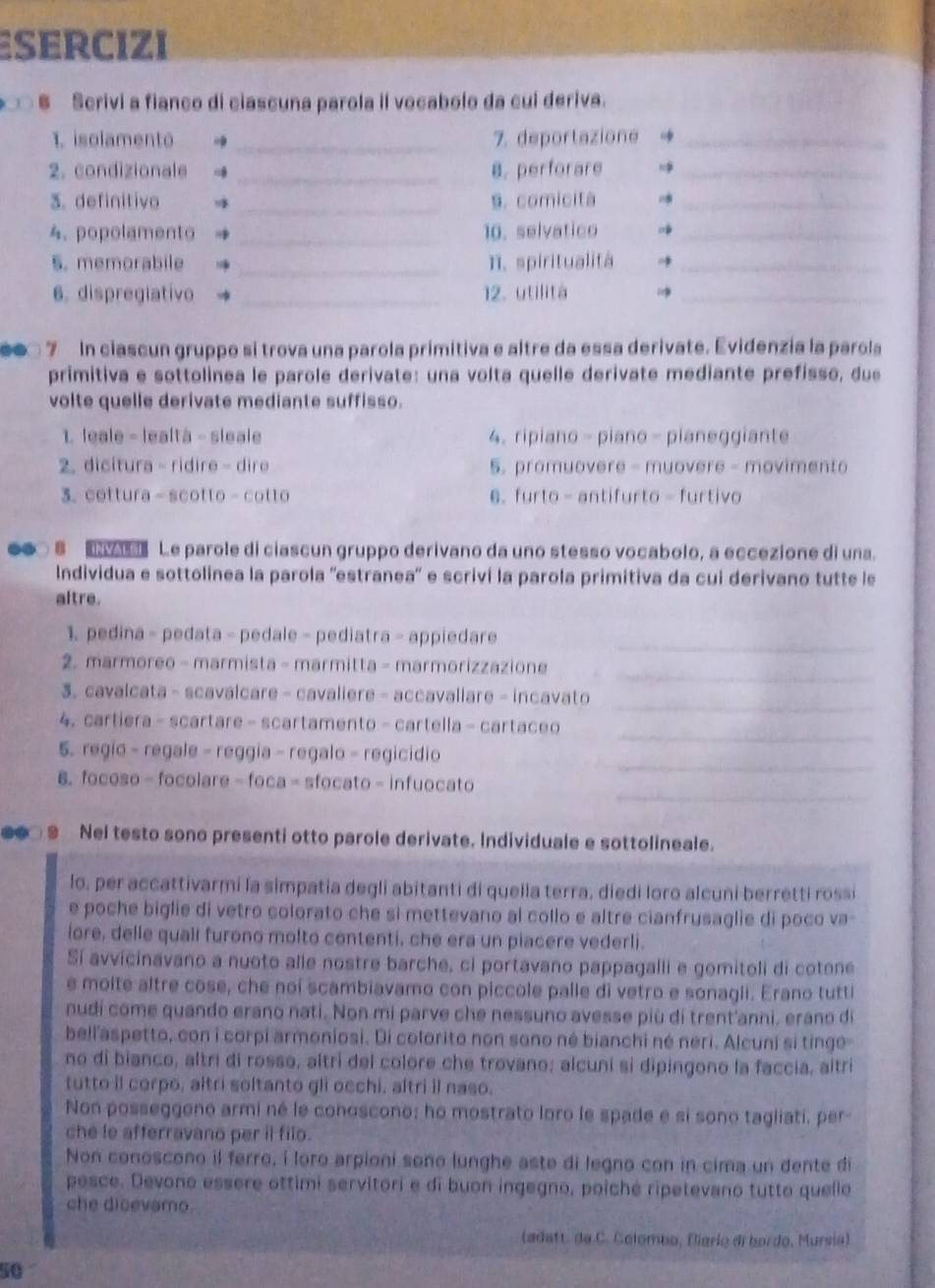 Esercizi
6 Serivi a fianco di ciascuna parola il vocabolo da cui deriva.
1. isolamento →_ 7. deportazione _
2. condizionale _8.perforare_
3. definitivo  _s. comicita_
4.popolamento → _10. selvatico_
_
5. memorabile 1. spiritualitá →_
6. dispreglativo _12. utilità _
● 7 In ciascun gruppo si trova una parola primitiva e altre da essa derivate. Evidenzia la parola
primitiva e sottolinea le parole derivate: una volta quelle derivate mediante prefisso, due
volte quelle derivate mediante suffisso.
1. leale - lealtà - sleale 4. ripiano - piano - pianeggiante
2. dicitura - ridire - dire 5. promuovere - muovere - movimento
3. cottura - scotto - cotto 6. furto - antifurto - furtivo
●● 8   Le parole di ciascun gruppo derivano da uno stesso vocabolo, a eccezione di una.
Individua e sottolinea la parola ''estranea'' e scriví la parola primitiva da cui derivano tutte le
altre.
1. pedina - pedata - pedale - pediatra - appiedare
_
_
2. marmoreo - marmista - marmitta - marmorizzazione
_
3. cavalcata - scavalcare - cavaliere - accavaliare - incavato
_
4. cartiera - scartare - scartamento - cartella - cartaceo
_
5. regio - regale - reggia - regalo - regicidio
_
6.focoso - focolare - foca - sfocato - infuocato
●● 9 Nel testo sono presenti otto parole derivate. Individuale e sottolineale.
lo, per accattivarmi la simpatia degli abitanti di quelia terra, diedi loro alcuni berretti rossi
e poche biglie di vetro colorato che si mettevano al collo e altre cianfrusaglie di poco va-
iore, delle quall furono molto contenti, che era un piacere vederli.
Sí avvicinavano a nuoto alle nostre barche, ci portavano pappagalli e gomitoli di cotone
e moite altre cose, che noi scambiavamo con piccole palle di vetro e sonagii. Erano tutti
nudí come quando erano nati. Non mi parve che nessuno avesse più di trent'anni. erano di
bell'aspetto, con i corpi armoniosi. Di colorito non sono né bianchi né neri. Alcuni si tinge
no di bianco, altri di rosso, altri del colore che trovano; alcuni si dipingono la faccia, altri
tutto il corpo, altri soltanto gli occhi, altri il naso.
Non posseggono armi né le conoscono; ho mostrato loro le spade e si sono tagliati, per
che le afferravano per il filo.
Non conoscono il ferro, í loro arpioni sono lunghe aste di legno con in cima un dente di
pesce. Devono essere ottimi servitori e di buon ingegno, poiché ripetevano tutto quello
che dicevamo.
(adatt. de C. Colombo, Bierie di bordo, Mursia)
50