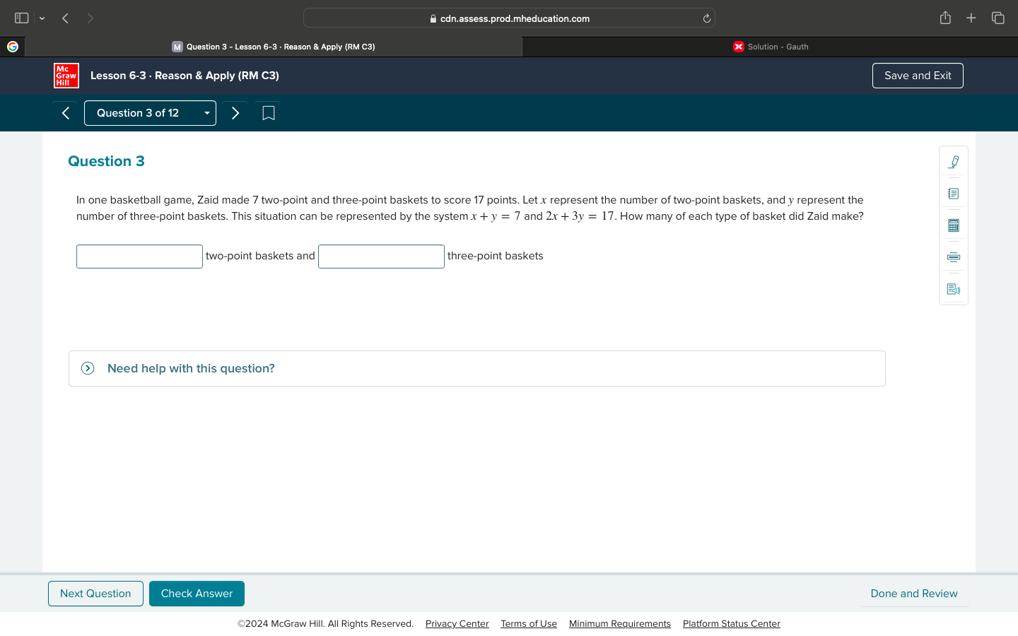 ⊥cdn.assess.prod.mheducation.com
M Question 3 - Lesson 6-3 - Reason & Apply (RM C3) X Solution - Gauth
Lesson 6-3 · Reason & Apply (RM C3) Save and Exit
Question 3 of 12
Question 3
In one basketball game, Zaid made 7 two-point and three-point baskets to score 17 points. Let x represent the number of two-point baskets, and y represent the
number of three-point baskets. This situation can be represented by the system x+y=7 and 2x+3y=17 '. How many of each type of basket did Zaid make?
two-point baskets and □ three-point baskets
Need help with this question?
Next Question Check Answer Done and Review
©2024 McGraw Hill. All Rights Reserved. Privacy Center Terms of Use Minimum Requirements Platform Status Center