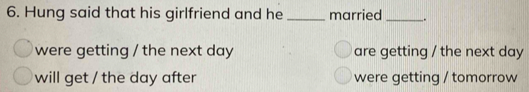 Hung said that his girlfriend and he _married __. 
were getting / the next day are getting / the next day
will get / the day after were getting / tomorrow