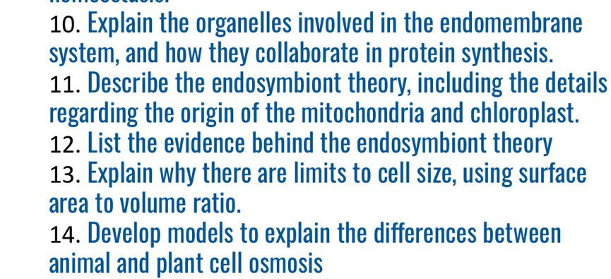 Explain the organelles involved in the endomembrane 
system, and how they collaborate in protein synthesis. 
11. Describe the endosymbiont theory, including the details 
regarding the origin of the mitochondria and chloroplast. 
12. List the evidence behind the endosymbiont theory 
13. Explain why there are limits to cell size, using surface 
area to volume ratio. 
14. Develop models to explain the differences between 
animal and plant cell osmosis