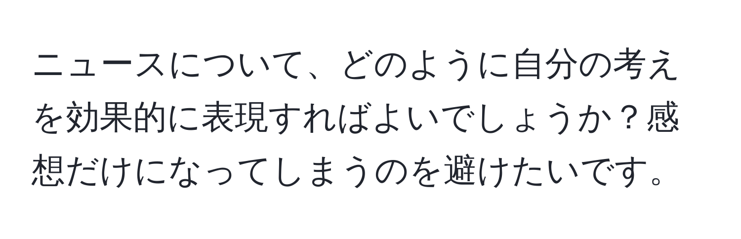 ニュースについて、どのように自分の考えを効果的に表現すればよいでしょうか？感想だけになってしまうのを避けたいです。