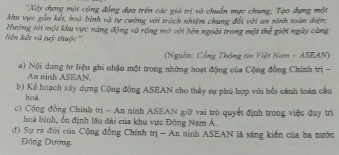 ''Xây dựng một cộng đồng dựa trên các giá trị và chuẩn mực chung; Tạo dựng một 
khu vực găn kết, hoà bình và tự cưởng với trách nhiệm chung đổi với an ninh toàn diện; 
Hướng tới một khu vực năng động và rộng mở với bên ngoài trong một thế giới ngày càng 
liên kết và tuỳ thuộc ''. 
(Nguồn: Cổng Thông tin Việt Nam - ASEAN) 
a) Nội dung tư liệu ghi nhận một trong những hoạt động của Cộng đồng Chính trị - 
An ninh ASEAN. 
b) Kế hoạch xây dựng Cộng đồng ASEAN cho thấy sự phù hợp với bối cánh toàn cầu 
hoá. 
c) Cộng đồng Chính trị - An ninh ASEAN giữ vai trò quyết định trong việc duy trì 
hoà bình, ổn định lâu dài của khu vực Đông Nam Á. 
d) Sự ra đời của Cộng đồng Chính trị - An ninh ASEAN là sáng kiến của ba nước 
Đông Dương.