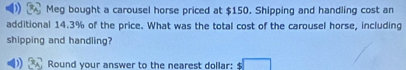 Meg bought a carousel horse priced at $150. Shipping and handling cost an 
additional 14.3% of the price. What was the total cost of the carousel horse, including 
shipping and handling? 
Round your answer to the nearest dollar: $