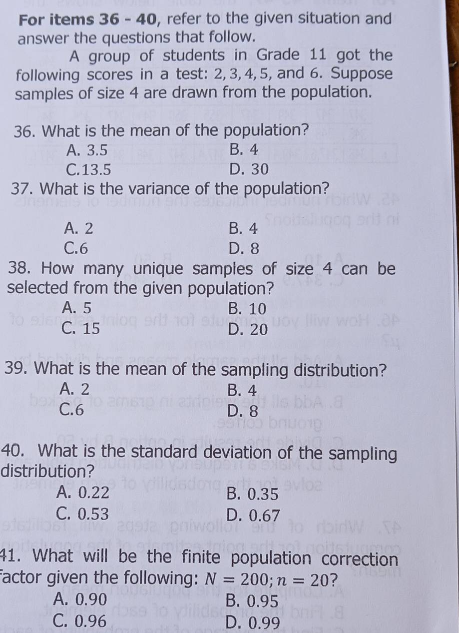 For items 36 - 40, refer to the given situation and
answer the questions that follow.
A group of students in Grade 11 got the
following scores in a test: 2, 3, 4, 5, and 6. Suppose
samples of size 4 are drawn from the population.
36. What is the mean of the population?
A. 3.5 B. 4
C. 13.5 D. 30
37. What is the variance of the population?
A. 2 B. 4
C. 6 D. 8
38. How many unique samples of size 4 can be
selected from the given population?
A. 5 B. 10
C. 15 D. 20
39. What is the mean of the sampling distribution?
A. 2 B. 4
C. 6 D. 8
40. What is the standard deviation of the sampling
distribution?
A. 0.22 B. 0.35
C. 0.53 D. 0.67
41. What will be the finite population correction
factor given the following: N=200; n=20
A. 0.90 B. 0.95
C. 0.96 D. 0.99