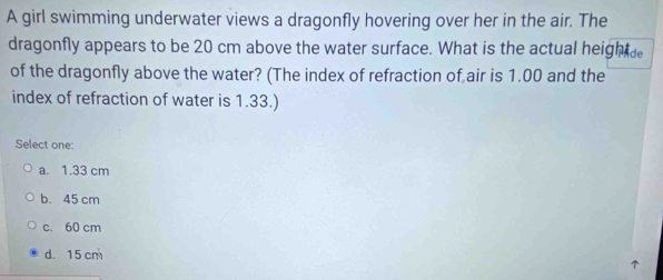 A girl swimming underwater views a dragonfly hovering over her in the air. The
dragonfly appears to be 20 cm above the water surface. What is the actual heigh e
of the dragonfly above the water? (The index of refraction of air is 1.00 and the
index of refraction of water is 1.33.)
Select one:
a. 1.33 cm
b. 45 cm
c. 60 cm
d. 15 cm