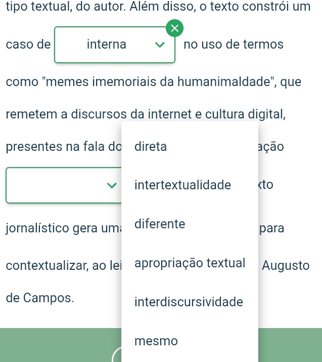 tipo textual, do autor. Além disso, o texto constrói um
caso de interna no uso de termos
como "memes imemoriais da humanimaldade", que
remetem a discursos da internet e cultura digital,
presentes na fala do direta ação
intertextualidade diferente para
contextualizar, ao lei apropriação textual Augusto
de Campos. interdiscursividade
mesmo