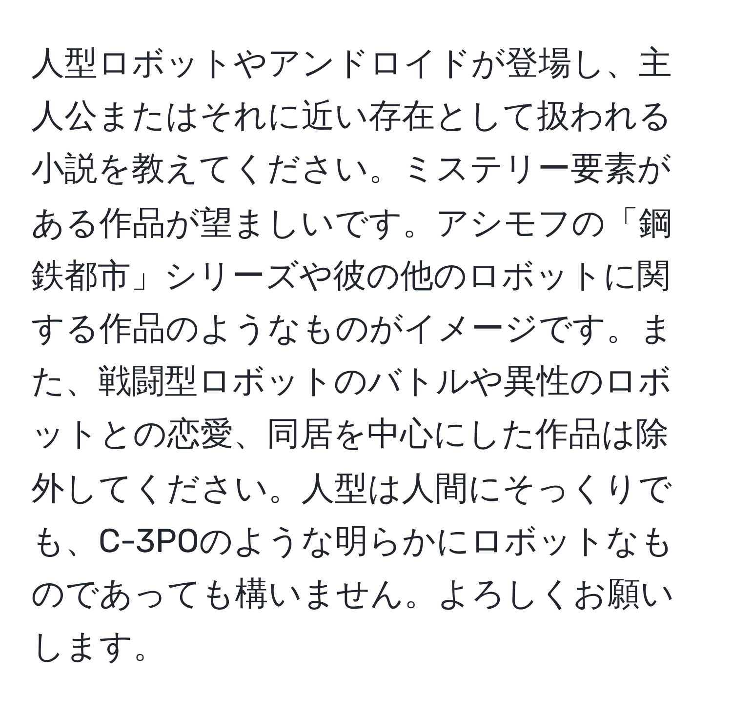 人型ロボットやアンドロイドが登場し、主人公またはそれに近い存在として扱われる小説を教えてください。ミステリー要素がある作品が望ましいです。アシモフの「鋼鉄都市」シリーズや彼の他のロボットに関する作品のようなものがイメージです。また、戦闘型ロボットのバトルや異性のロボットとの恋愛、同居を中心にした作品は除外してください。人型は人間にそっくりでも、C-3POのような明らかにロボットなものであっても構いません。よろしくお願いします。