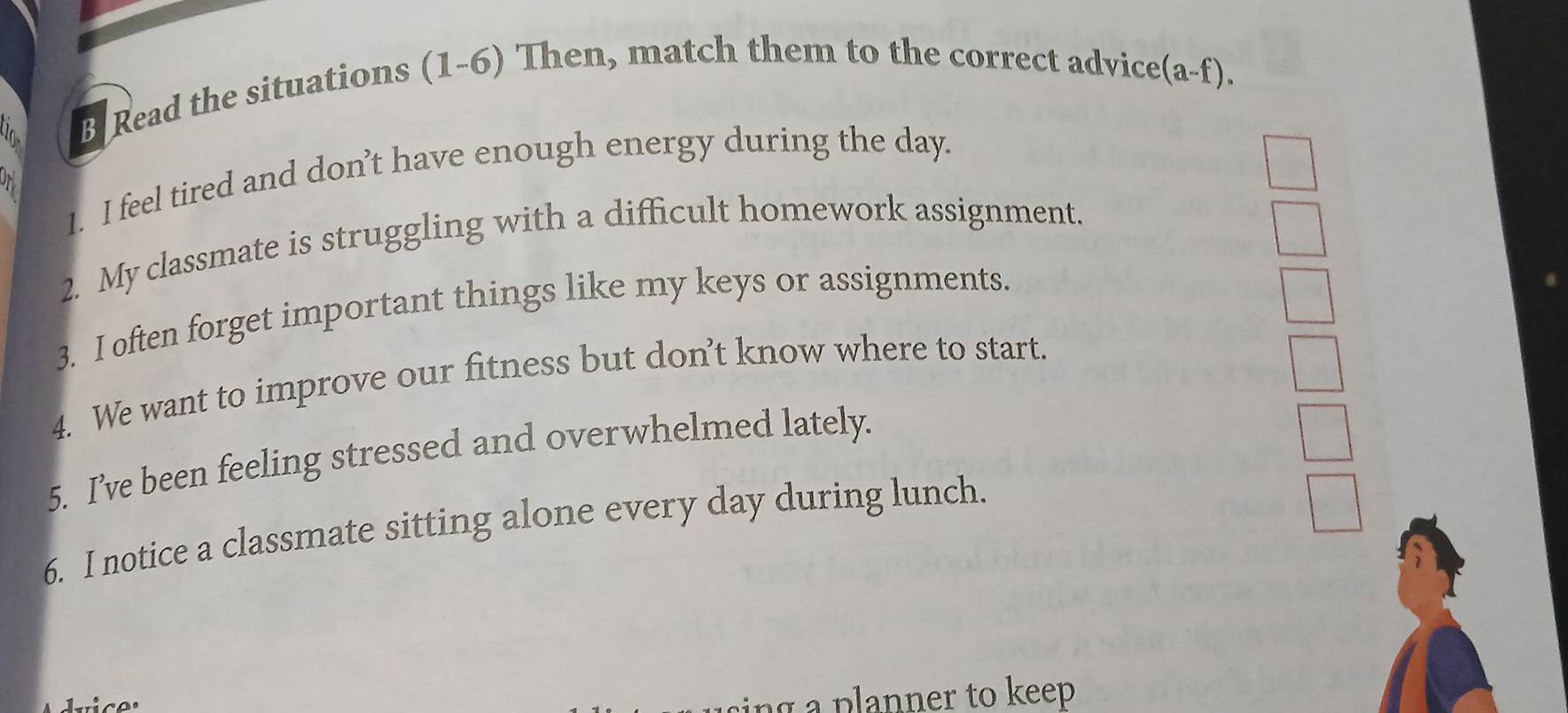 Read the situations (1-6) Then, match them to the correct advice(a-f). 
1. I feel tired and don’t have enough energy during the day. 
2. My classmate is struggling with a difficult homework assignment. 
3. I often forget important things like my keys or assignments. 
4. We want to improve our fitness but don’t know where to start. 
5. I’ve been feeling stressed and overwhelmed lately. 
6. I notice a classmate sitting alone every day during lunch. 
à a planner to keep
