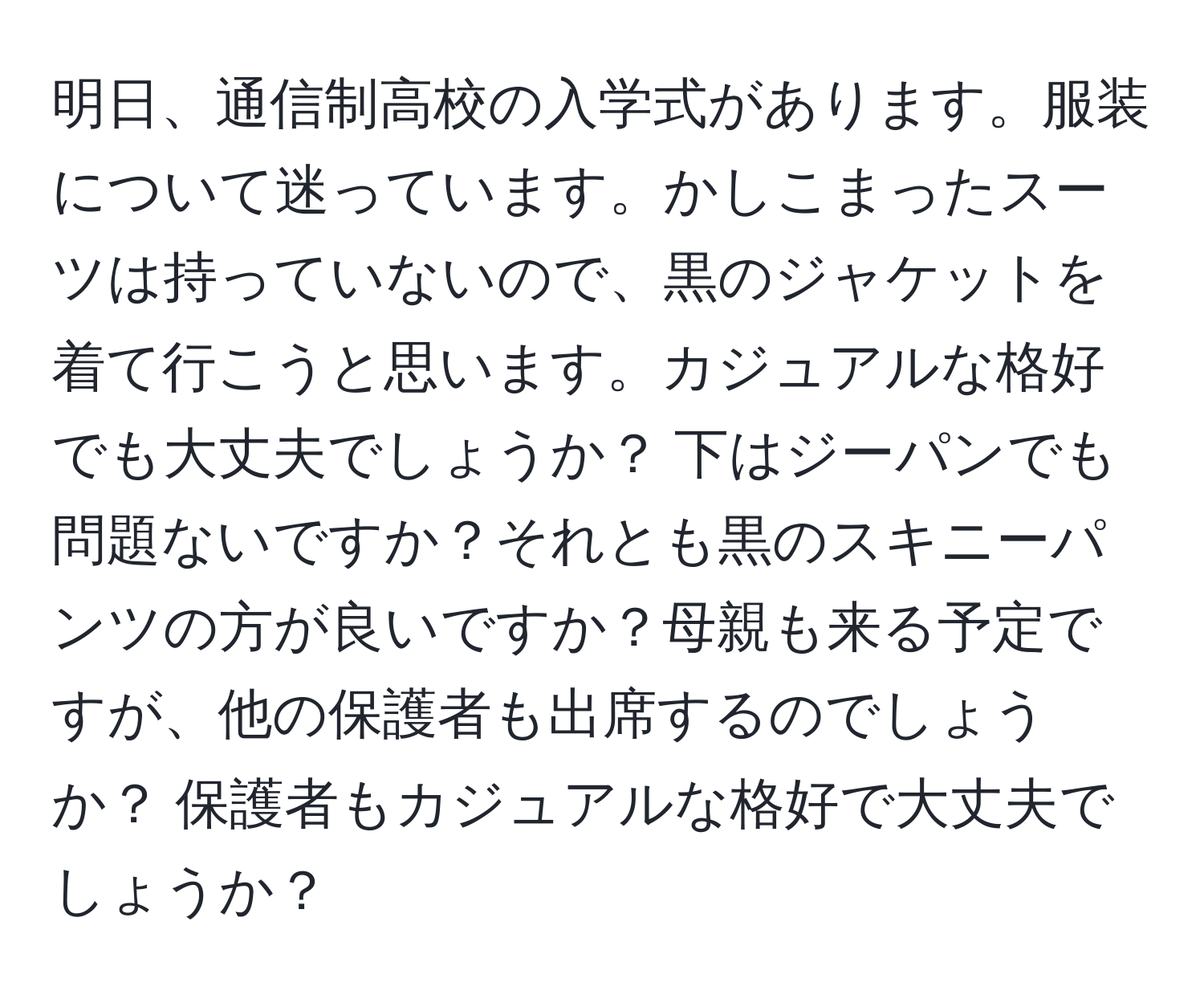 明日、通信制高校の入学式があります。服装について迷っています。かしこまったスーツは持っていないので、黒のジャケットを着て行こうと思います。カジュアルな格好でも大丈夫でしょうか？ 下はジーパンでも問題ないですか？それとも黒のスキニーパンツの方が良いですか？母親も来る予定ですが、他の保護者も出席するのでしょうか？ 保護者もカジュアルな格好で大丈夫でしょうか？