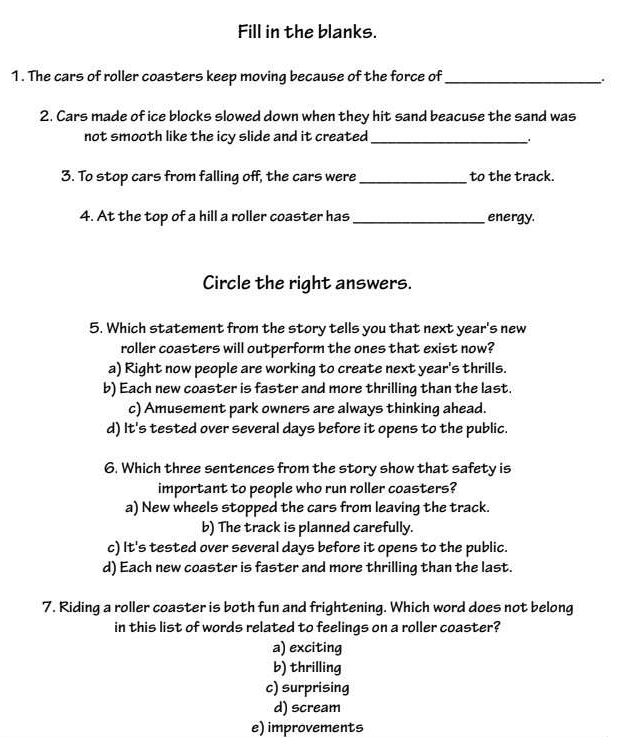 Fill in the blanks.
1. The cars of roller coasters keep moving because of the force of_
2. Cars made of ice blocks slowed down when they hit sand beacuse the sand was
not smooth like the icy slide and it created_
.
3. To stop cars from falling off, the cars were_ to the track.
4. At the top of a hill a roller coaster has _energy.
Circle the right answers.
5. Which statement from the story tells you that next year's new
roller coasters will outperform the ones that exist now?
a) Right now people are working to create next year's thrills.
b) Each new coaster is faster and more thrilling than the last.
c) Amusement park owners are always thinking ahead.
d) It's tested over several days before it opens to the public.
6. Which three sentences from the story show that safety is
important to people who run roller coasters?
a) New wheels stopped the cars from leaving the track.
b) The track is planned carefully.
c) It's tested over several days before it opens to the public.
d) Each new coaster is faster and more thrilling than the last.
7. Riding a roller coaster is both fun and frightening. Which word does not belong
in this list of words related to feelings on a roller coaster?
a) exciting
b) thrilling
c) surprising
d) scream
e) improvements