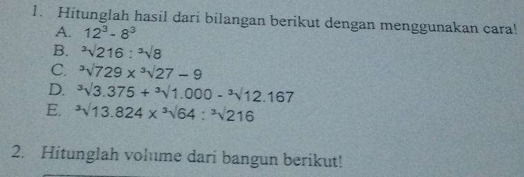 Hitunglah hasil dari bilangan berikut dengan menggunakan cara! 
A. 12^3-8^3
B. ^3surd 216:^3surd 8
C. ^3surd 729*^3surd 27-9
D. ^3surd 3.3.375+sqrt[3](1.000)-sqrt[3](12).167
E. ^3surd 13.824*^3surd 64:^3surd 216
2. Hitunglah volume dari bangun berikut!