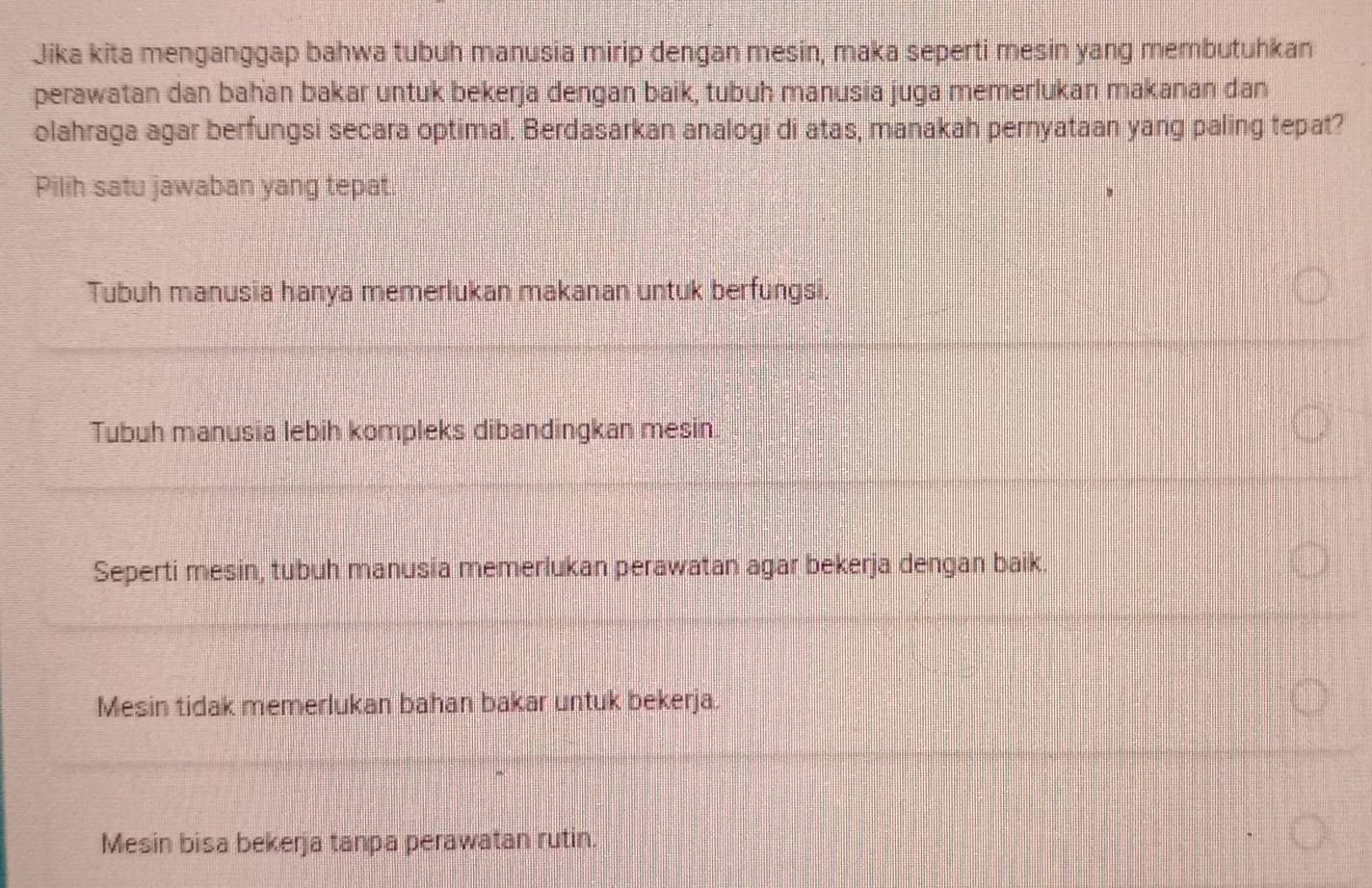 Jika kita menganggap bahwa tubuh manusia mirip dengan mesin, maka seperti mesin yang membutuhkan
perawatan dan bahan bakar untuk bekerja dengan baik, tubuh manusia juga memerlukan makanan dan
olahraga agar berfungsi secara optimal. Berdasarkan analogi di atas, manakah pernyataan yang paling tepat?
Pilih satu jawaban yang tepat.
Tubuh manusia hanya memerlukan makanan untuk berfungsi.
Tubuh manusia lebih kompleks dibandingkan mesin.
Seperti mesin, tubuh manusia memerlukan perawatan agar bekerja dengan baik.
Mesin tidak memerlukan bahan bakar untuk bekerja.
Mesin bisa bekerja tanpa perawatan rutin.