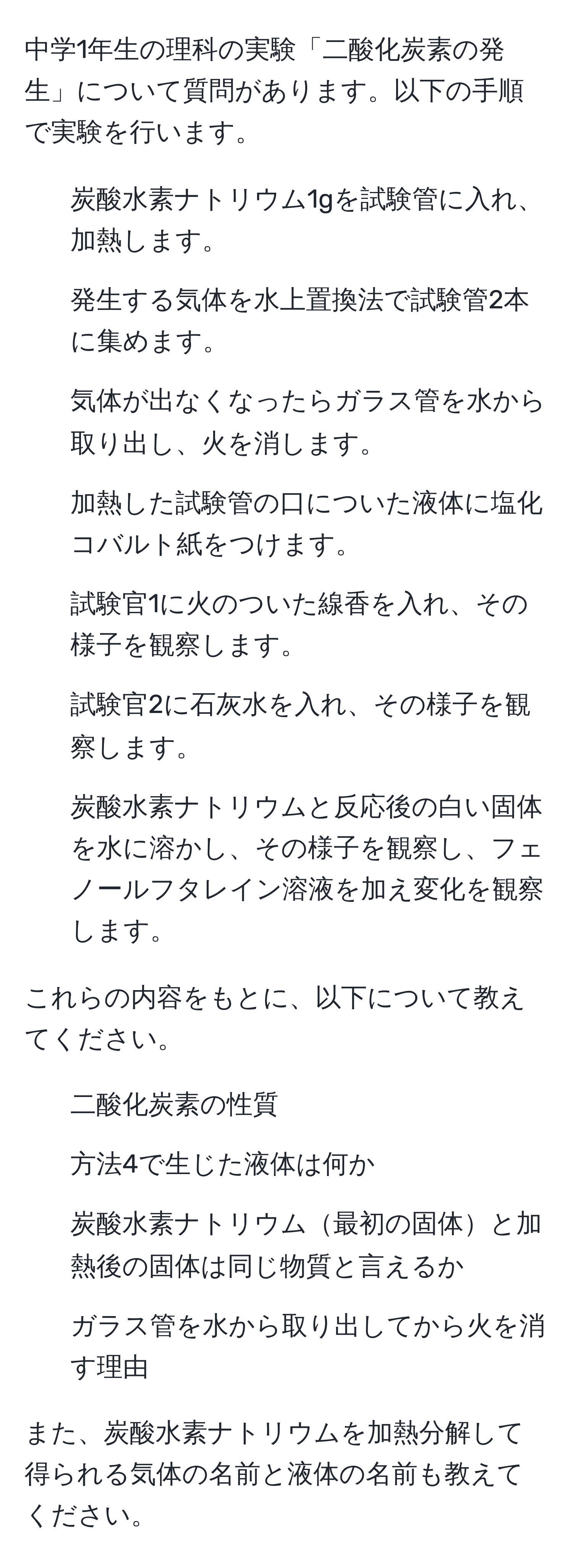 中学1年生の理科の実験「二酸化炭素の発生」について質問があります。以下の手順で実験を行います。

1. 炭酸水素ナトリウム1gを試験管に入れ、加熱します。
2. 発生する気体を水上置換法で試験管2本に集めます。
3. 気体が出なくなったらガラス管を水から取り出し、火を消します。
4. 加熱した試験管の口についた液体に塩化コバルト紙をつけます。
5. 試験官1に火のついた線香を入れ、その様子を観察します。
6. 試験官2に石灰水を入れ、その様子を観察します。
7. 炭酸水素ナトリウムと反応後の白い固体を水に溶かし、その様子を観察し、フェノールフタレイン溶液を加え変化を観察します。

これらの内容をもとに、以下について教えてください。

1. 二酸化炭素の性質
2. 方法4で生じた液体は何か
3. 炭酸水素ナトリウム最初の固体と加熱後の固体は同じ物質と言えるか
4. ガラス管を水から取り出してから火を消す理由

また、炭酸水素ナトリウムを加熱分解して得られる気体の名前と液体の名前も教えてください。