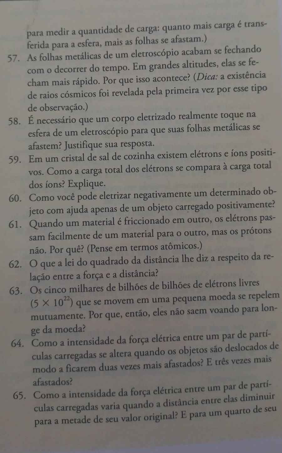 para medir a quantidade de carga: quanto mais carga é trans-
ferida para a esfera, mais as folhas se afastam.)
57. As folhas metálicas de um eletroscópio acabam se fechando
com o decorrer do tempo. Em grandes altitudes, elas se fe-
cham mais rápido. Por que isso acontece? (Dica: a existência
de raios cósmicos foi revelada pela primeira vez por esse tipo
de observação.)
58. É necessário que um corpo eletrizado realmente toque na
esfera de um eletroscópio para que suas folhas metálicas se
afastem? Justifique sua resposta.
59. Em um cristal de sal de cozinha existem elétrons e íons positi-
vos. Como a carga total dos elétrons se compara à carga total
dos íons? Explique.
60. Como você pode eletrizar negativamente um determinado ob-
jeto com ajuda apenas de um objeto carregado positivamente?
61. Quando um material é friccionado em outro, os elétrons pas-
sam facilmente de um material para o outro, mas os prótons
não. Por quê? (Pense em termos atômicos.)
62. O que a lei do quadrado da distância lhe diz a respeito da re-
lação entre a força e a distância?
63. Os cinco milhares de bilhões de bilhões de elétrons livres
(5* 10^(22)) que se movem em uma pequena moeda se repelem
mutuamente. Por que, então, eles não saem voando para lon-
ge da moeda?
64. Como a intensidade da força elétrica entre um par de partí-
culas carregadas se altera quando os objetos são deslocados de
modo a ficarem duas vezes mais afastados? E três vezes mais
afastados?
65. Como a intensidade da força elétrica entre um par de partí-
culas carregadas varia quando a distância entre elas diminuir
para a metade de seu valor original? E para um quarto de seu