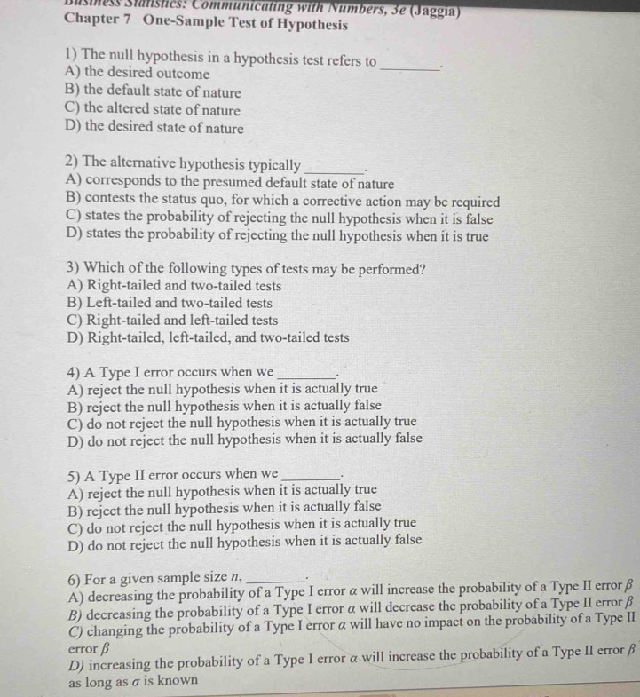 Business Statistics: Communicating with Numbers, 3e (Jaggia)
Chapter 7 One-Sample Test of Hypothesis
1) The null hypothesis in a hypothesis test refers to _.
A) the desired outcome
B) the default state of nature
C) the altered state of nature
D) the desired state of nature
2) The alternative hypothesis typically _.
A) corresponds to the presumed default state of nature
B) contests the status quo, for which a corrective action may be required
C) states the probability of rejecting the null hypothesis when it is false
D) states the probability of rejecting the null hypothesis when it is true
3) Which of the following types of tests may be performed?
A) Right-tailed and two-tailed tests
B) Left-tailed and two-tailed tests
C) Right-tailed and left-tailed tests
D) Right-tailed, left-tailed, and two-tailed tests
4) A Type I error occurs when we_ .
A) reject the null hypothesis when it is actually true
B) reject the null hypothesis when it is actually false
C) do not reject the null hypothesis when it is actually true
D) do not reject the null hypothesis when it is actually false
5) A Type II error occurs when we _.
A) reject the null hypothesis when it is actually true
B) reject the null hypothesis when it is actually false
C) do not reject the null hypothesis when it is actually true
D) do not reject the null hypothesis when it is actually false
6) For a given sample size n, _.
A) decreasing the probability of a Type I error α will increase the probability of a Type II error β
B) decreasing the probability of a Type I error α will decrease the probability of a Type II error β
C) changing the probability of a Type I error α will have no impact on the probability of a Type II
error β
D) increasing the probability of a Type I error α will increase the probability of a Type II error β
as long as σ is known