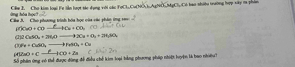 Cho kim loại Fe lần lượt tác dụng với các FeCl_3, Cu(NO_3)_2, AgNO_3, MgCl_2. Có bao nhiêu trường hợp xảy ra phản 
ứng hóa học? 
Câu 3. Cho phương trình hóa học của các phản ứng sau: 
(1) CuO+COxrightarrow rho Cu+CO_2
(2) 2CuSO_4+2H_2Oto 2Cu+O_2+2H_2SO_4
(3) Fe+CuSO_4to FeSO_4+Cu
(4) ZnO+Cxrightarrow rho CO+Zn
Số phản ứng có thể được dùng để điều chế kim loại bằng phương pháp nhiệt luyện là bao nhiêu?