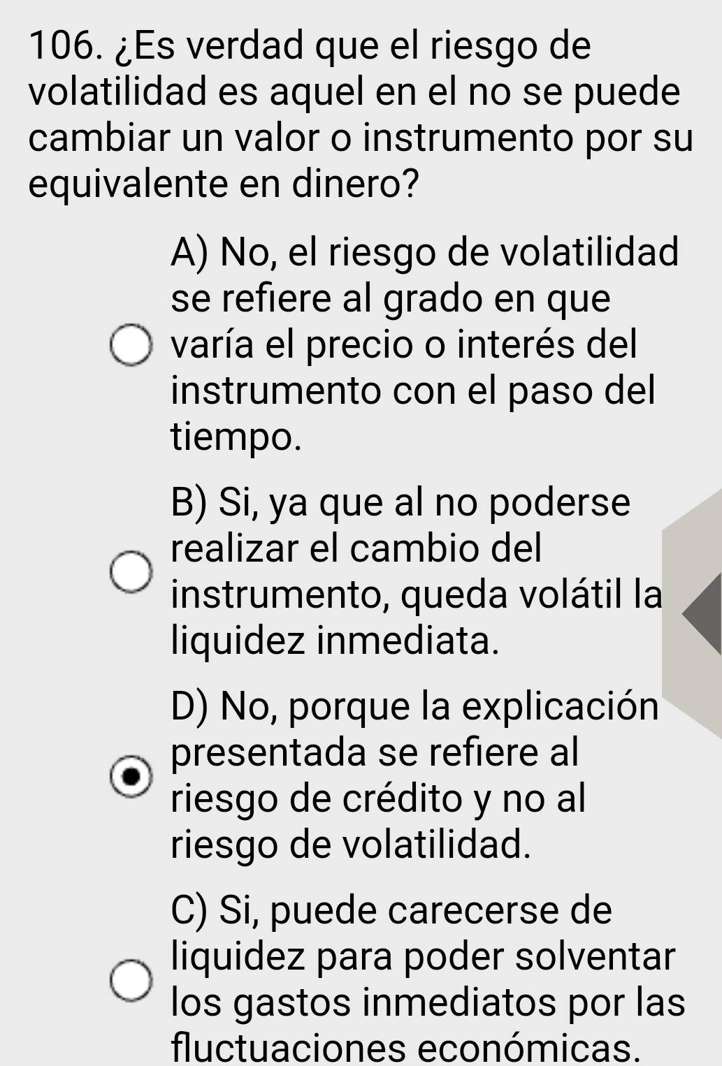 ¿Es verdad que el riesgo de
volatilidad es aquel en el no se puede
cambiar un valor o instrumento por su
equivalente en dinero?
A) No, el riesgo de volatilidad
se refiere al grado en que
varía el precio o interés del
instrumento con el paso del
tiempo.
B) Si, ya que al no poderse
realizar el cambio del
instrumento, queda volátil la
liquidez inmediata.
D) No, porque la explicación
presentada se refiere al
riesgo de crédito y no al
riesgo de volatilidad.
C) Si, puede carecerse de
liquidez para poder solventar
los gastos inmediatos por las
fluctuaciones económicas.