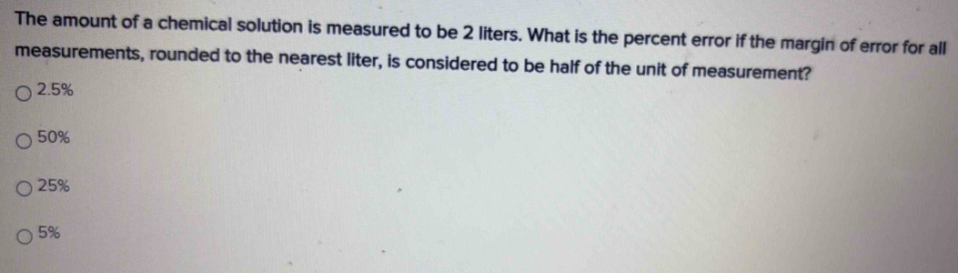 The amount of a chemical solution is measured to be 2 liters. What is the percent error if the margin of error for all
measurements, rounded to the nearest liter, is considered to be half of the unit of measurement?
2.5%
50%
25%
5%