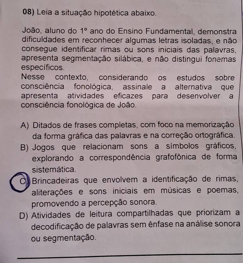 Leia a situação hipotética abaixo.
João, aluno do 1° ano do Ensino Fundamental, demonstra
dificuldades em reconhecer algumas letras isoladas, e não
consegue identificar rimas ou sons iniciais das palavras,
apresenta segmentação silábica, e não distingui fonemas
específicos.
Nesse contexto, considerando os estudos sobre
consciência fonológica, assinale a alternativa que
apresenta atividades eficazes para desenvolver a
consciência fonológica de João.
A) Ditados de frases completas, com foco na memorização
da forma gráfica das palavras e na correção ortográfica.
B) Jogos que relacionam sons a símbolos gráficos,
explorando a correspondência grafofônica de forma
sistemática.
C) Brincadeiras que envolvem a identificação de rimas,
aliterações e sons iniciais em músicas e poemas,
promovendo a percepção sonora.
D) Atividades de leitura compartilhadas que priorizam a
decodificação de palavras sem ênfase na análise sonora
ou segmentação.