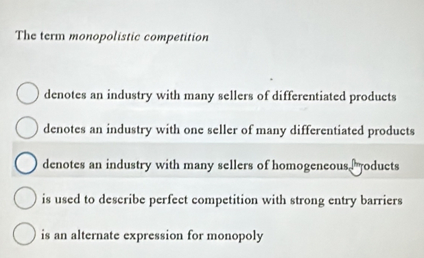 The term monopolistic competition
denotes an industry with many sellers of differentiated products
denotes an industry with one seller of many differentiated products
denotes an industry with many sellers of homogeneous oducts
is used to describe perfect competition with strong entry barriers
is an alternate expression for monopoly