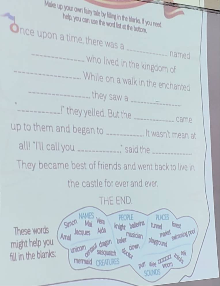 Make up your own fairy tale by filling in the blanks. If you need 
help, you can use the word list at the bottom. 
_ 
_ 
Once upon a time, there was a 
named 
_ 
who lived in the kingdom of 
_ 
While on a walk in the enchanted 
_ 
, they saw a 
_!" they yelled. But the _came 
up to them and began to _It wasn't mean at 
all! "I'll call you _ said the_ 
They became best of friends and went back to live in 
the castle for ever and ever.