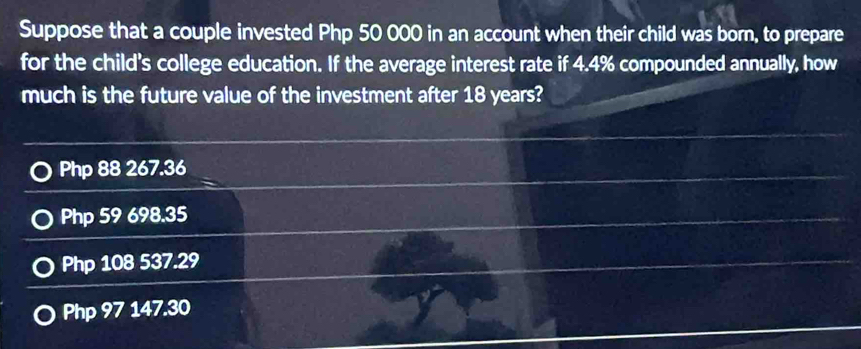 Suppose that a couple invested Php 50 000 in an account when their child was born, to prepare
for the child's college education. If the average interest rate if 4.4% compounded annually, how
much is the future value of the investment after 18 years?
Php 88 267.36
Php 59 698.35
Php 108 537.29
Php 97 147.30