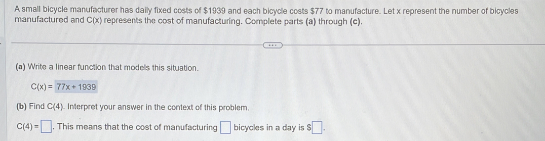 A small bicycle manufacturer has daily fixed costs of $1939 and each bicycle costs $77 to manufacture. Let x represent the number of bicycles 
manufactured and C(x) represents the cost of manufacturing. Complete parts (a) through (c). 
(a) Write a linear function that models this situation.
C(x)=77x+1939
(b) Find C(4). Interpret your answer in the context of this problem.
C(4)=□. This means that the cost of manufacturing □ bicycles in a day is $□.