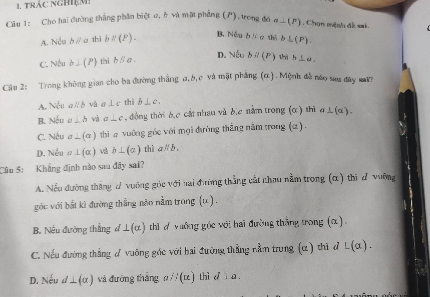 TRẢC NGHIệM:
Câu 1: Cho hai đường thắng phân biệt a, b và mặt phẳng (P), trong đó a ⊥ (P) Chọn mệnh đề sai.
B. Nếu bparallel a thì
A. Nếu bparallel a thì bparallel (P). b⊥ (P).
C. Nếu b⊥ (P) thì bparallel a.
D. Nếu bparallel (P) thì b⊥ a. 
Câu 2: Trong không gian cho ba đường thắng a, b, c và mặt phẳng (α). Mệnh đề nào sau đây sai?
A. Nếu aparallel b và a⊥ c thì b⊥ c.
B. Nếu a⊥ b và a⊥ c , đồng thời b,c cắt nhau và b,c nằm trong (α) thì a⊥ (alpha ).
C. Nếu a⊥ (alpha ) thì a vuông góc với mọi đường thẳng nằm trong (α).
D. Nếu a⊥ (alpha ) và b⊥ (alpha ) thì aparallel b. 
Câu 5: Khắng định nào sau đây sai?
A. Nếu đường thắng d vuông góc với hai đường thẳng cắt nhau nằm trong (α) thì d vuông
góc với bất kì đường thằng nào nằm trong (α ).
B. Nếu đường thắng d⊥ (alpha ) thì d vuông góc với hai đường thẳng trong (α).
C. Nếu đường thẳng d vuông góc với hai đường thẳng nằm trong (α ) thì d⊥ (alpha ).
D. Nếu d⊥ (alpha ) và đường thắng aparallel (alpha ) thì d⊥ a.