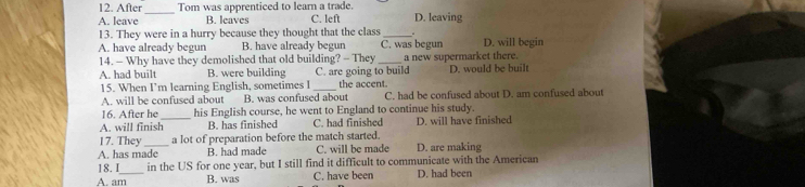 After Tom was apprenticed to learn a trade.
_
A. leave B. leaves C. left D. leaving
13. They were in a hurry because they thought that the class _.
A. have already begun B. have already begun C. was begun D. will begin
14. - Why have they demolished that old building? - They _a new supermarket there.
A. had built B. were building C. are going to build D. would be built
15. When I’m learning English, sometimes I _the accent.
A. will be confused about B. was confused about C. had be confused about D. am confused about
16. After he_ his English course, he went to England to continue his study.
A. will finish B. has finished C. had finished D. will have finished
17. They a lot of preparation before the match started.
A. has made B. had made C. will be made D. are making
18.I in the US for one year, but I still find it difficult to communicate with the American
A. am_ B. was C. have been D. had been